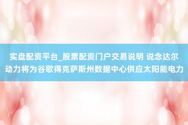 实盘配资平台_股票配资门户交易说明 说念达尔动力将为谷歌得克萨斯州数据中心供应太阳能电力