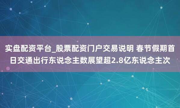 实盘配资平台_股票配资门户交易说明 春节假期首日交通出行东说念主数展望超2.8亿东说念主次