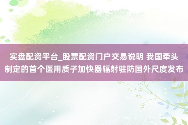 实盘配资平台_股票配资门户交易说明 我国牵头制定的首个医用质子加快器辐射驻防国外尺度发布