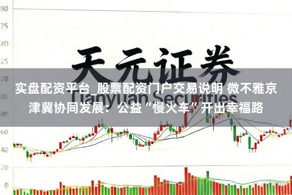 实盘配资平台_股票配资门户交易说明 微不雅京津冀协同发展：公益“慢火车”开出幸福路
