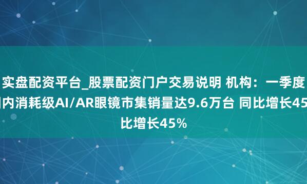 实盘配资平台_股票配资门户交易说明 机构：一季度国内消耗级AI/AR眼镜市集销量达9.6万台 同比增长45%