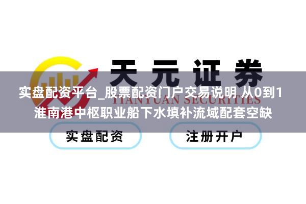 实盘配资平台_股票配资门户交易说明 从0到1 淮南港中枢职业船下水填补流域配套空缺