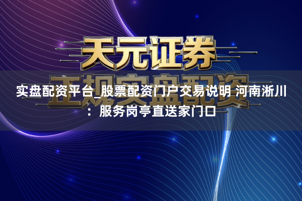 实盘配资平台_股票配资门户交易说明 河南淅川：服务岗亭直送家门口