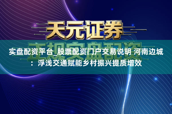 实盘配资平台_股票配资门户交易说明 河南边城：浮浅交通赋能乡村振兴提质增效