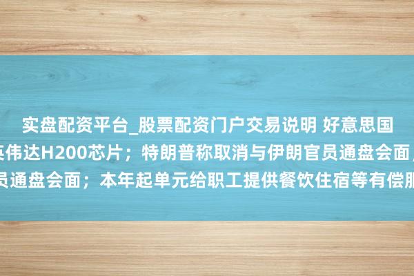 实盘配资平台_股票配资门户交易说明 好意思国政府批准向中国出口英伟达H200芯片；特朗普称取消与伊朗官员通盘会面；本年起单元给职工提供餐饮住宿等有偿服务要交税丨早报