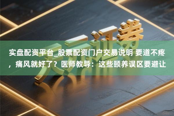 实盘配资平台_股票配资门户交易说明 要道不疼，痛风就好了？医师教导：这些颐养误区要避让