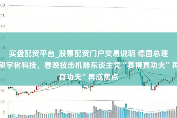 实盘配资平台_股票配资门户交易说明 德国总理默茨探望宇树科技,春晚技击机器东谈主凭“赛博真功夫”再成焦点
