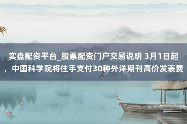 实盘配资平台_股票配资门户交易说明 3月1日起，中国科学院将住手支付30种外洋期刊高价发表费