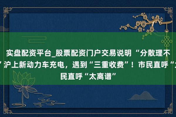 实盘配资平台_股票配资门户交易说明 “分散理不透明！”沪上新动力车充电，遇到“三重收费”！市民直呼“太离谱”