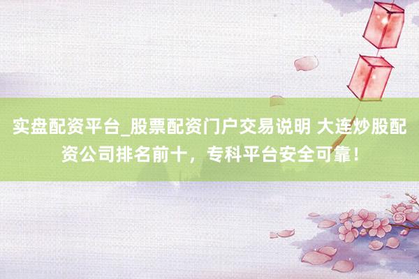 实盘配资平台_股票配资门户交易说明 大连炒股配资公司排名前十，专科平台安全可靠！