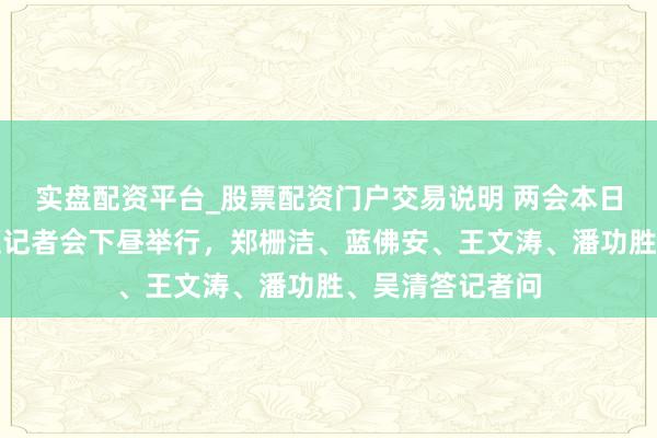 实盘配资平台_股票配资门户交易说明 两会本日看点：经济主题记者会下昼举行，郑栅洁、蓝佛安、王文涛、潘功胜、吴清答记者问