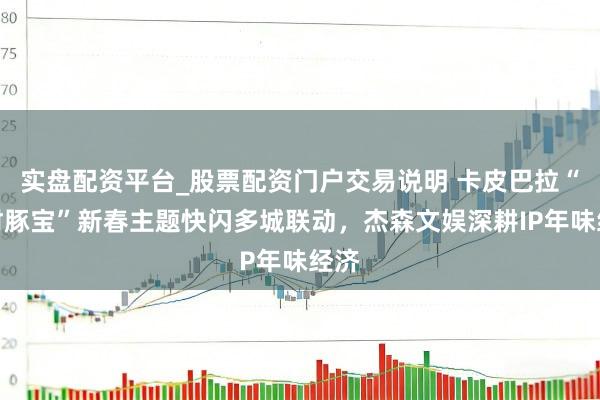 实盘配资平台_股票配资门户交易说明 卡皮巴拉“招财豚宝”新春主题快闪多城联动，杰森文娱深耕IP年味经济