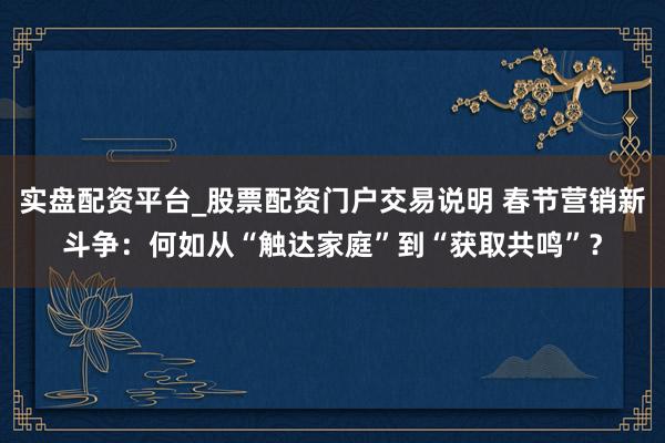实盘配资平台_股票配资门户交易说明 春节营销新斗争：何如从“触达家庭”到“获取共鸣”？