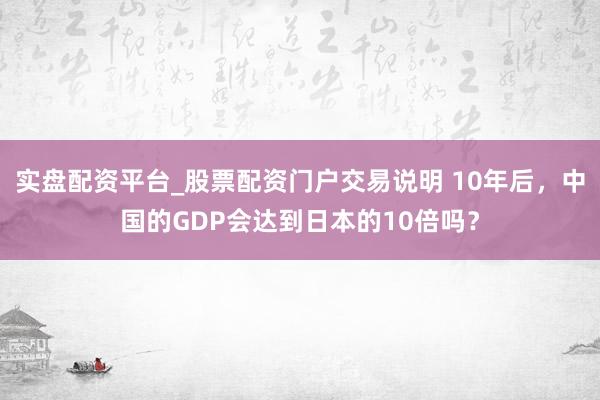 实盘配资平台_股票配资门户交易说明 10年后，中国的GDP会达到日本的10倍吗？
