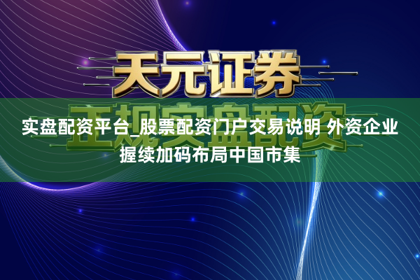 实盘配资平台_股票配资门户交易说明 外资企业握续加码布局中国市集