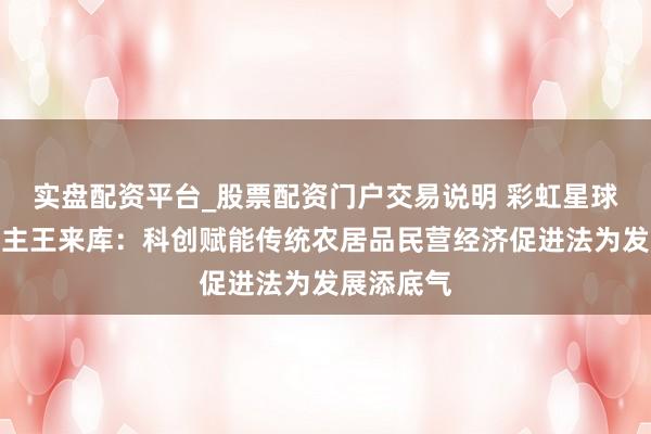 实盘配资平台_股票配资门户交易说明 彩虹星球创举东谈主王来库：科创赋能传统农居品民营经济促进法为发展添底气