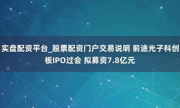 实盘配资平台_股票配资门户交易说明 前途光子科创板IPO过会 拟募资7.8亿元