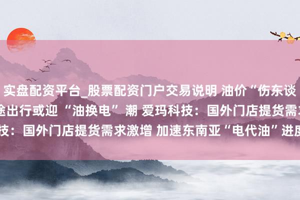 实盘配资平台_股票配资门户交易说明 油价“伤东谈主” 电动车引追捧 短途出行或迎 “油换电” 潮 爱玛科技：国外门店提货需求激增 加速东南亚“电代油”进度｜一探