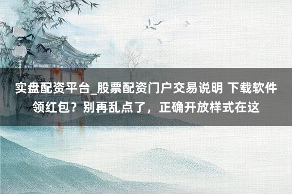 实盘配资平台_股票配资门户交易说明 下载软件领红包？别再乱点了，正确开放样式在这