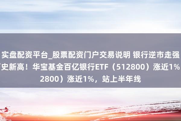 实盘配资平台_股票配资门户交易说明 银行逆市走强，树立银行历史新高！华宝基金百亿银行ETF（512800）涨近1%，站上半年线