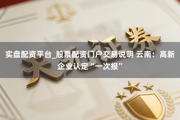 实盘配资平台_股票配资门户交易说明 云南：高新企业认定“一次报”