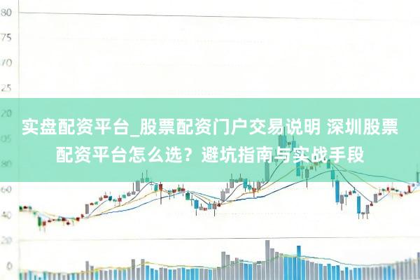 实盘配资平台_股票配资门户交易说明 深圳股票配资平台怎么选？避坑指南与实战手段