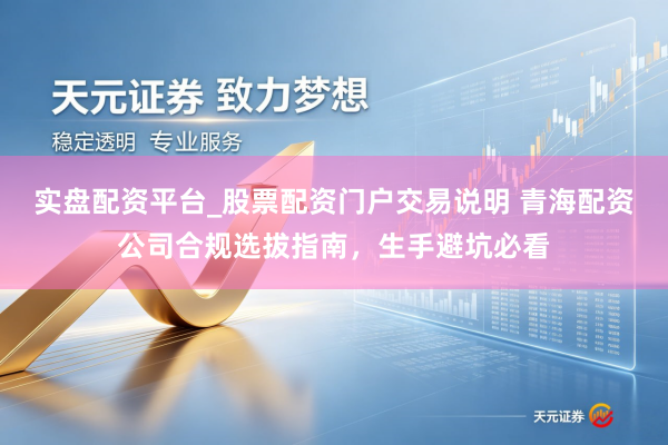 实盘配资平台_股票配资门户交易说明 青海配资公司合规选拔指南，生手避坑必看