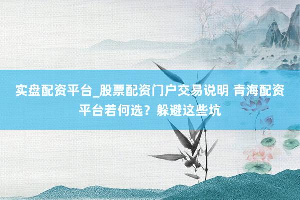 实盘配资平台_股票配资门户交易说明 青海配资平台若何选？躲避这些坑
