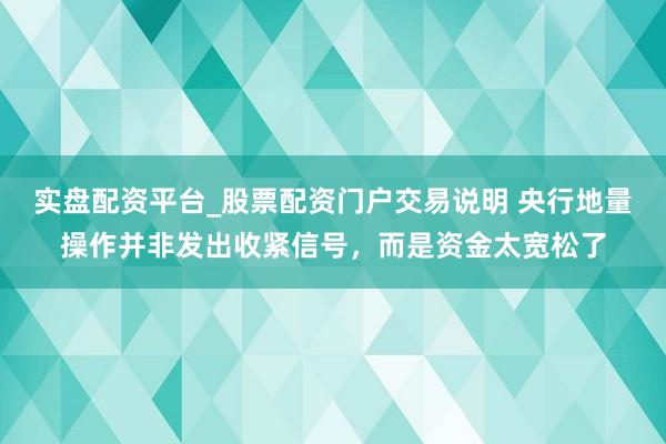 实盘配资平台_股票配资门户交易说明 央行地量操作并非发出收紧信号，而是资金太宽松了