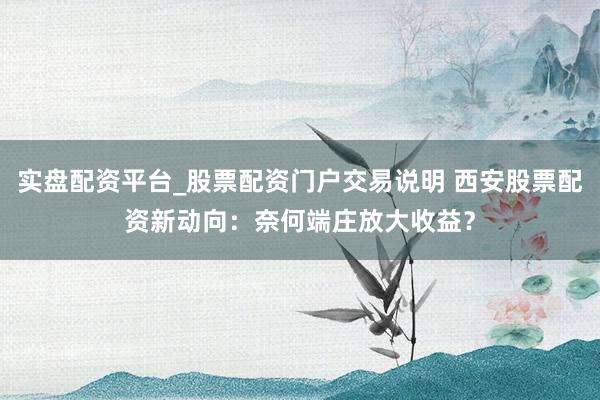 实盘配资平台_股票配资门户交易说明 西安股票配资新动向：奈何端庄放大收益？