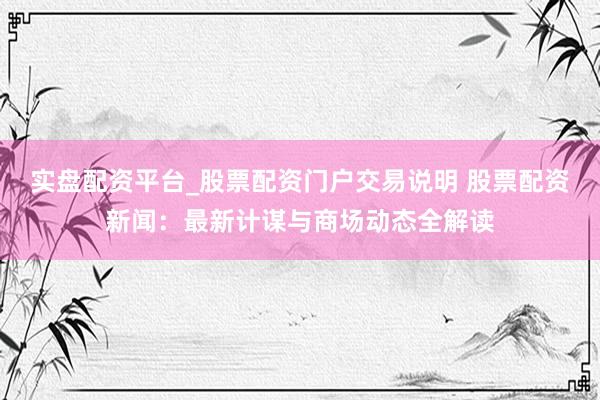 实盘配资平台_股票配资门户交易说明 股票配资新闻：最新计谋与商场动态全解读