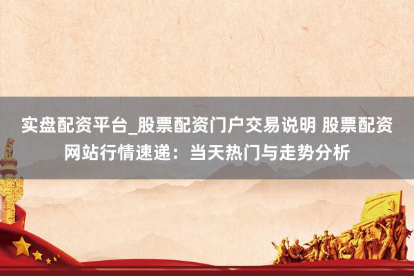 实盘配资平台_股票配资门户交易说明 股票配资网站行情速递：当天热门与走势分析