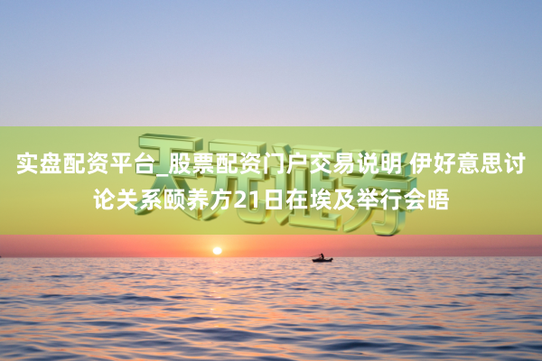 实盘配资平台_股票配资门户交易说明 伊好意思讨论关系颐养方21日在埃及举行会晤