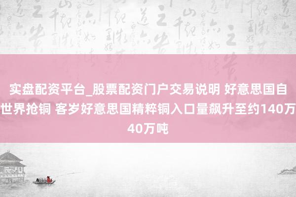 实盘配资平台_股票配资门户交易说明 好意思国自便世界抢铜 客岁好意思国精粹铜入口量飙升至约140万吨