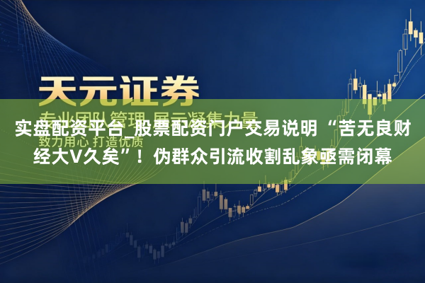 实盘配资平台_股票配资门户交易说明 “苦无良财经大V久矣”！伪群众引流收割乱象亟需闭幕