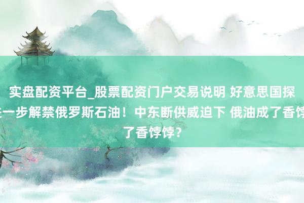实盘配资平台_股票配资门户交易说明 好意思国探讨进一步解禁俄罗斯石油！中东断供威迫下 俄油成了香饽饽？