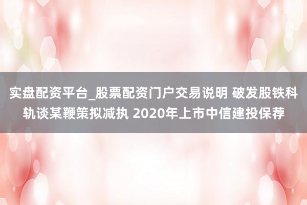实盘配资平台_股票配资门户交易说明 破发股铁科轨谈某鞭策拟减执 2020年上市中信建投保荐