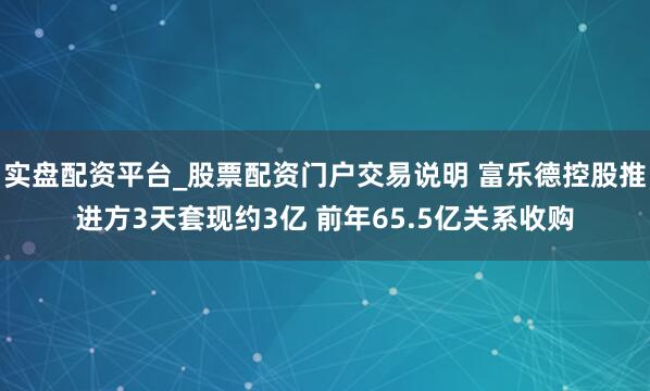 实盘配资平台_股票配资门户交易说明 富乐德控股推进方3天套现约3亿 前年65.5亿关系收购