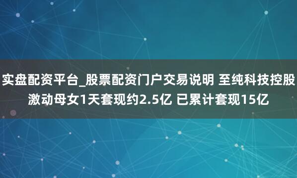 实盘配资平台_股票配资门户交易说明 至纯科技控股激动母女1天套现约2.5亿 已累计套现15亿