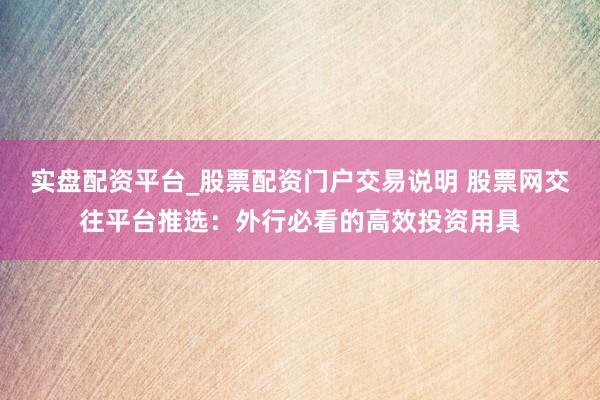 实盘配资平台_股票配资门户交易说明 股票网交往平台推选：外行必看的高效投资用具