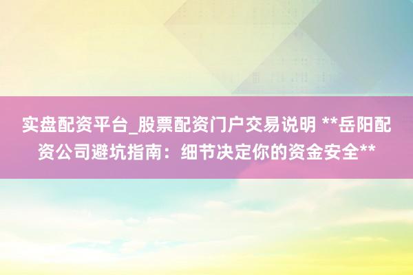实盘配资平台_股票配资门户交易说明 **岳阳配资公司避坑指南：细节决定你的资金安全**