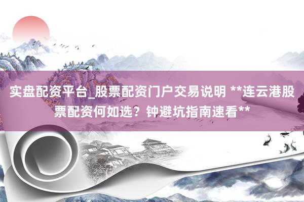 实盘配资平台_股票配资门户交易说明 **连云港股票配资何如选？钟避坑指南速看**