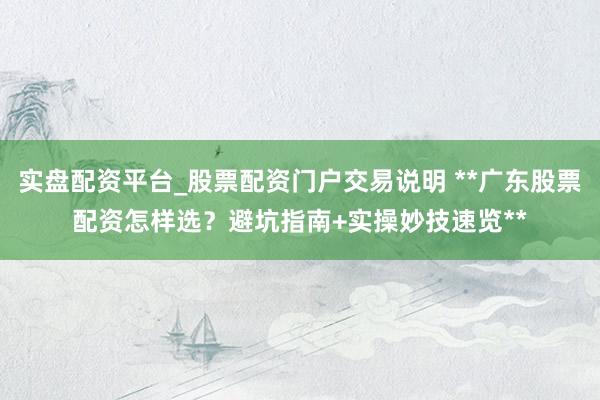 实盘配资平台_股票配资门户交易说明 **广东股票配资怎样选？避坑指南+实操妙技速览**