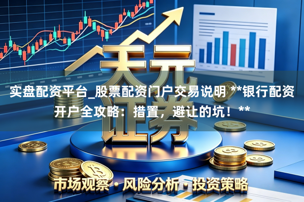 实盘配资平台_股票配资门户交易说明 **银行配资开户全攻略：措置，避让的坑！**