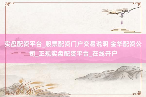 实盘配资平台_股票配资门户交易说明 金华配资公司_正规实盘配资平台_在线开户